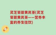 灵芝菊苣黄芪茶是什么？灵芝菊苣黄芪茶有哪些功效与作用